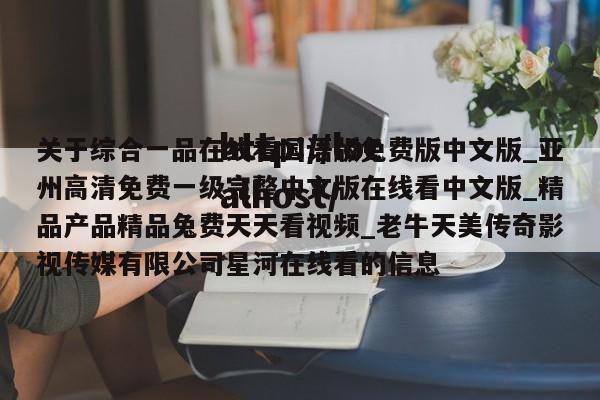 关于综合一品在线看国语版免费版中文版_亚州高清免费一级完整中文版在线看中文版_精品产品精品兔费天天看视频_老牛天美传奇影视传媒有限公司星河在线看的信息